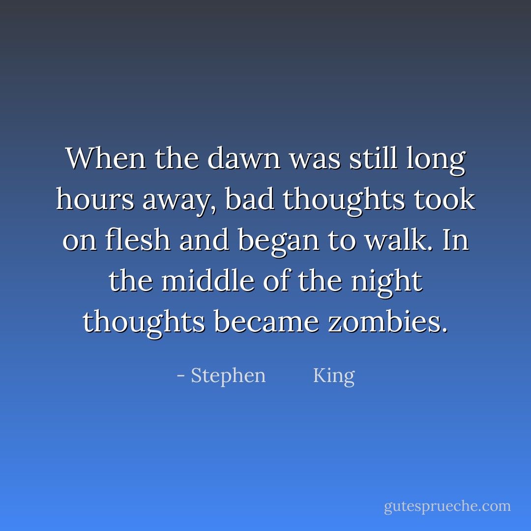 When the dawn was still long hours away, bad thoughts took on flesh and began to walk. In the middle of the night thoughts became zombies. - Stephen         King