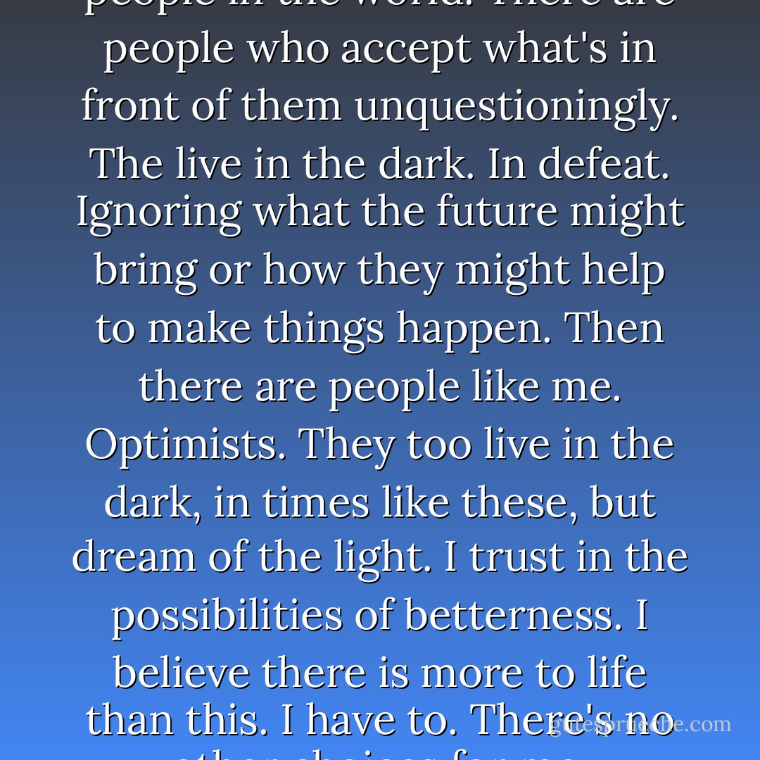 There are different types of people in the world. There are people who accept what's in front of them unquestioningly. The live in the dark. In defeat. Ignoring what the future might bring or how they might help to make things happen. Then there are people like me. Optimists. They too live in the dark, in times like these, but dream of the light. I trust in the possibilities of betterness. I believe there is more to life than this. I have to. There's no other choices for me. - Jeyn Roberts