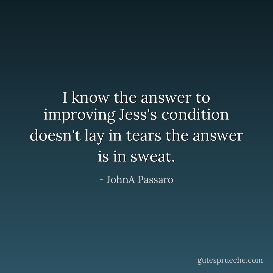 I know the answer to improving Jess's condition doesn't lay in tears the answer is in sweat. - JohnA Passaro
