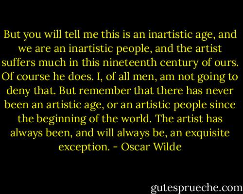 But you will tell me this is an inartistic age, and we are an inartistic people, and the artist suffers much in this nineteenth century of ours. Of course he does. I, of all men, am not going to deny that. But remember that there has never been an artistic age, or an artistic people since the beginning of the world. The artist has always been, and will always be, an exquisite exception. - Oscar Wilde