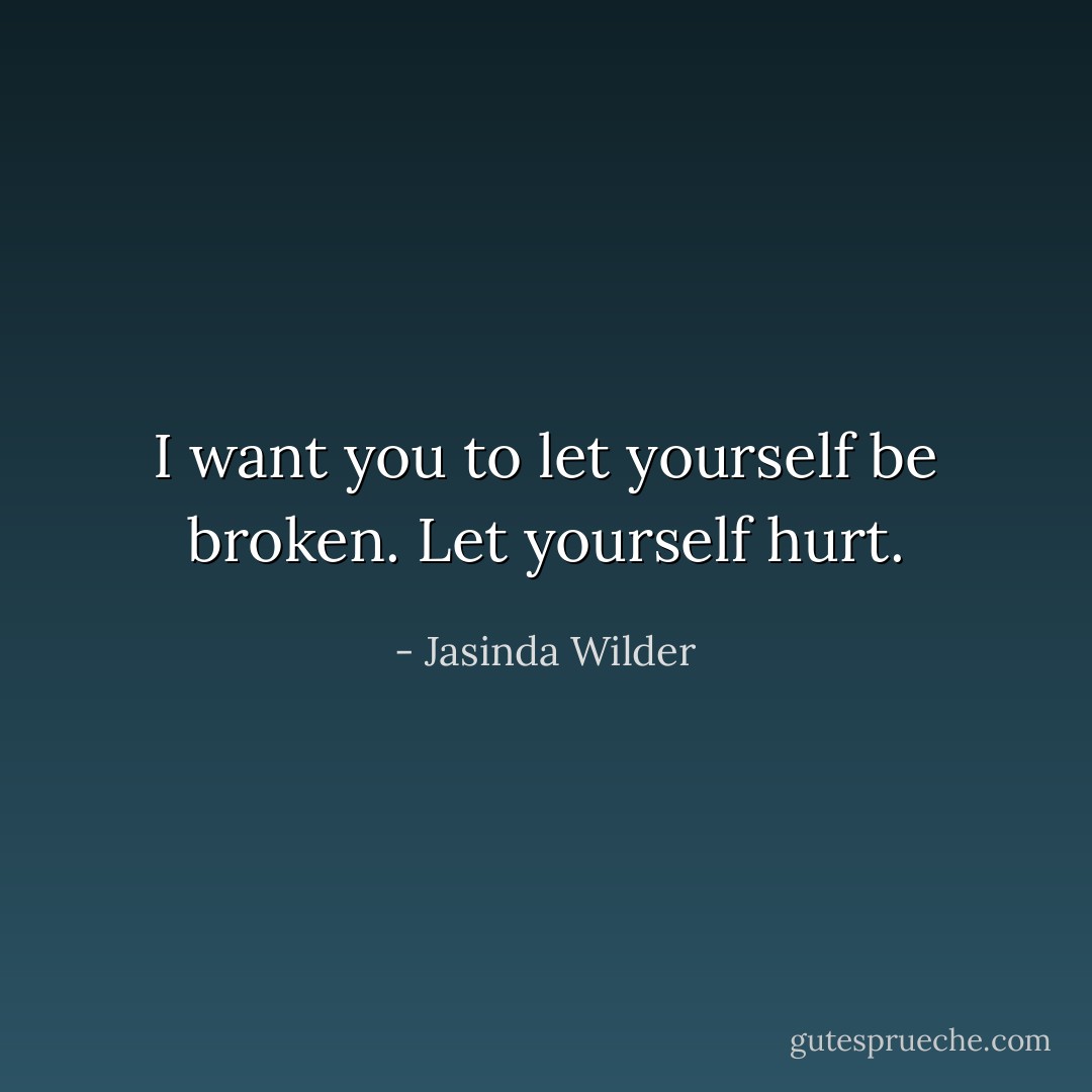 I want you to let yourself be broken. Let yourself hurt. - Jasinda Wilder