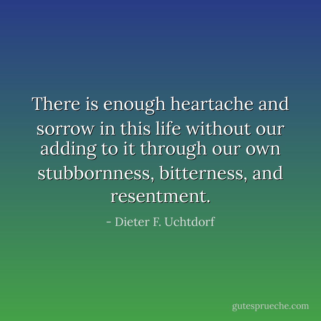 There is enough heartache and sorrow in this life without our adding to it through our own stubbornness, bitterness, and resentment. - Dieter F. Uchtdorf