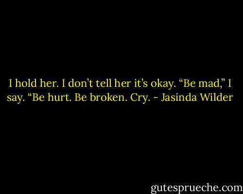 I hold her. I don’t tell her it’s okay.<br />“Be mad,” I say. “Be hurt. Be broken. Cry. - Jasinda Wilder