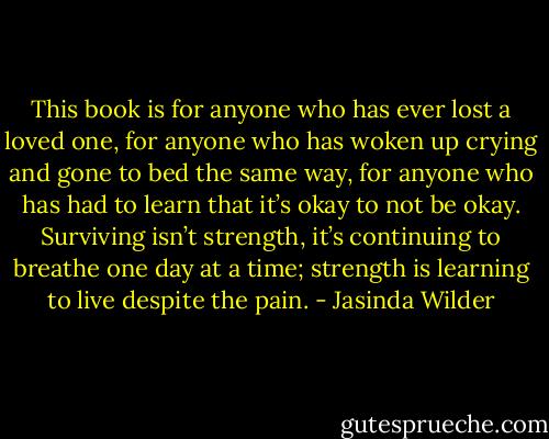 This book is for anyone who has ever lost a loved one, for anyone who has woken up crying and gone to bed the same way, for anyone who has had to learn that it’s okay to not be okay. Surviving isn’t strength, it’s continuing to breathe one day at a time; strength is learning to live despite the pain. - Jasinda Wilder