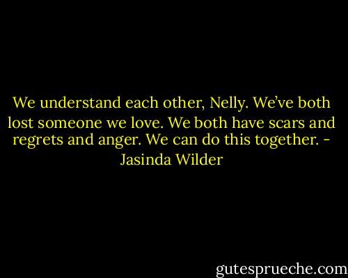 We understand each other, Nelly. We’ve both lost someone we love. We both have scars and regrets and anger. We can do this together. - Jasinda Wilder