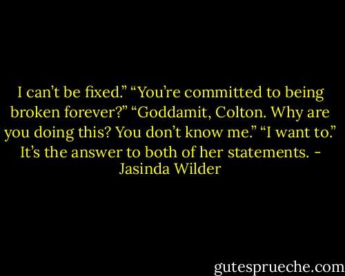 I can’t be fixed.”<br />“You’re committed to being broken forever?”<br />“Goddamit, Colton. Why are you doing this? You don’t know me.”<br />“I want to.” It’s the answer to both of her statements. - Jasinda Wilder