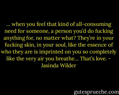 … when you feel that kind of all-consuming need for someone, a person you’d do fucking anything for, no matter what? They’re in your fucking skin, in your soul, like the essence of who they are is imprinted on you so completely like the very air you breathe… That’s love. - Jasinda Wilder