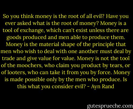 So you think money is the root of all evil? Have you ever asked what is the root of money? Money is a tool of exchange, which can't exist unless there are goods produced and men able to produce them. Money is the material shape of the principle that men who wish to deal with one another must deal by trade and give value for value. Money is not the tool of the moochers, who claim you product by tears, or of looters, who can take it from you by force. Money is made possible only by the men who produce. Is this what you consider evil? - Ayn Rand