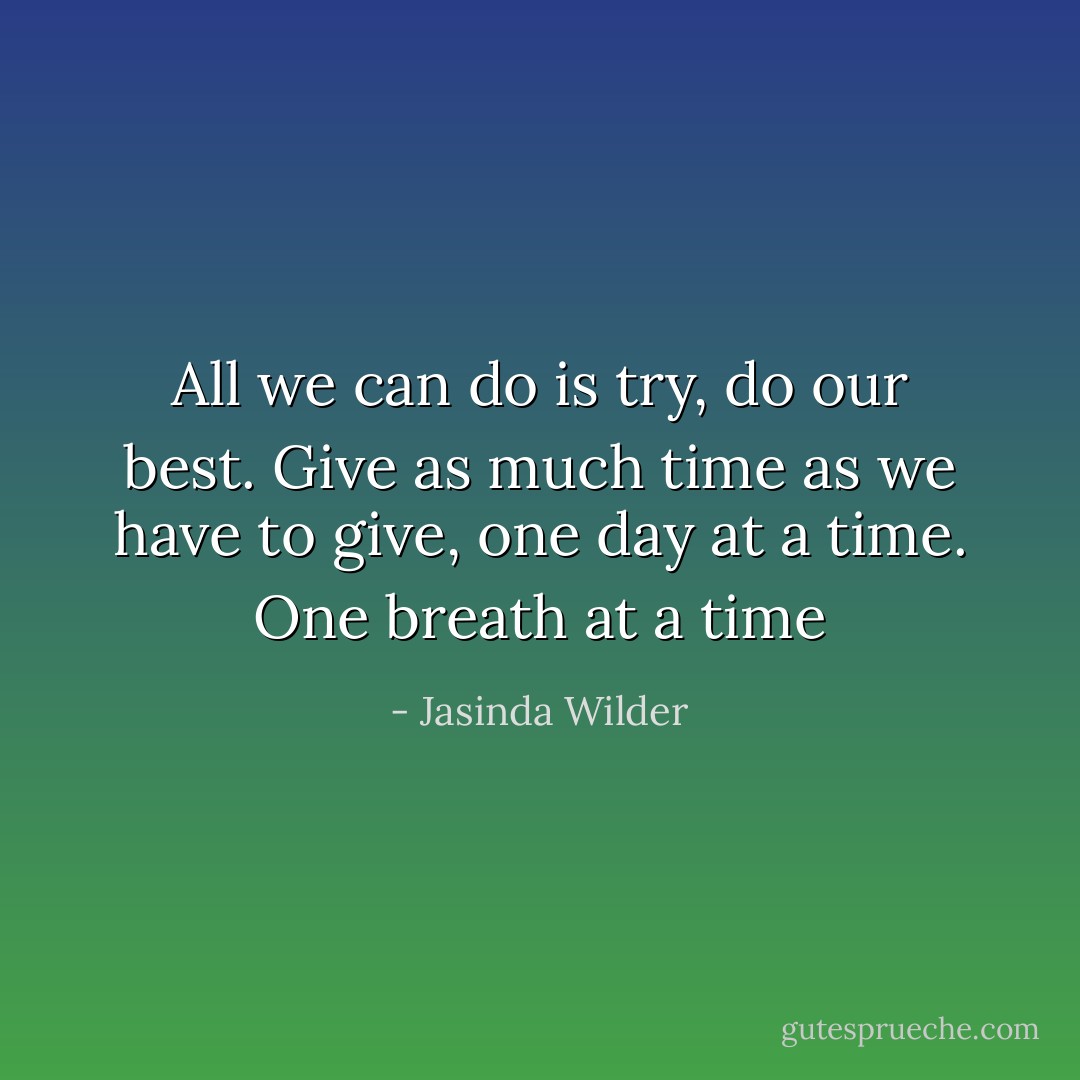All we can do is try, do our best. Give as much time as we have to give, one day at a time. One breath at a time - Jasinda Wilder