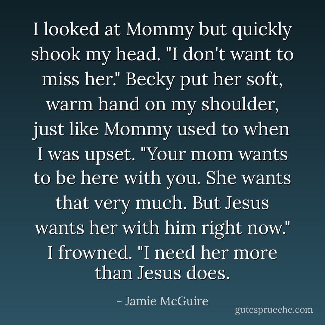 I looked at Mommy but quickly shook my head. "I don't want to miss her."<br />Becky put her soft, warm hand on my shoulder, just like Mommy used to when I was upset. "Your mom wants to be here with you. She wants that very much. But Jesus wants her with him right now."<br />I frowned. "I need her more than Jesus does. - Jamie McGuire