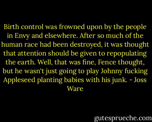 Birth control was frowned upon by the people in Envy and elsewhere. After so much of the human race had been destroyed, it was thought that attention should be given to repopulating the earth. Well, that was fine, Fence thought, but he wasn't just going to play Johnny fucking Appleseed planting babies with his junk. - Joss Ware
