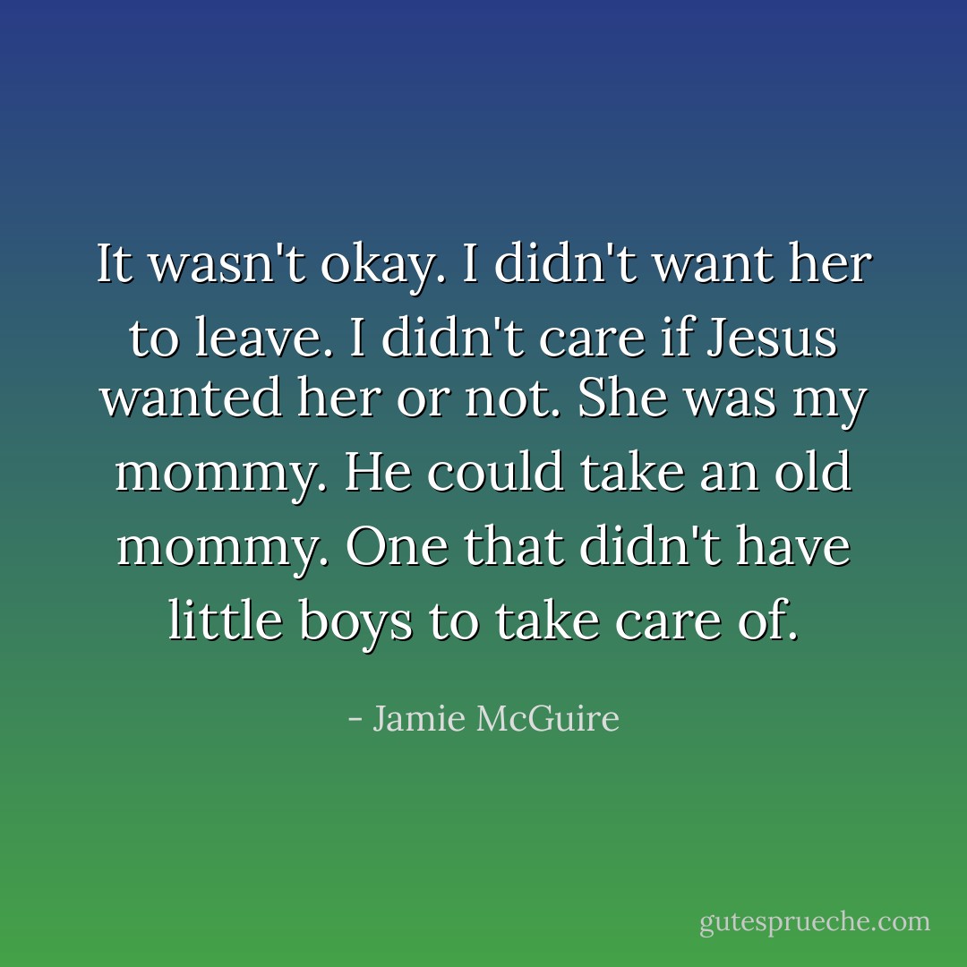 It wasn't okay. I didn't want her to leave. I didn't care if Jesus wanted her or not. She was my mommy. He could take an old mommy. One that didn't have little boys to take care of. - Jamie McGuire