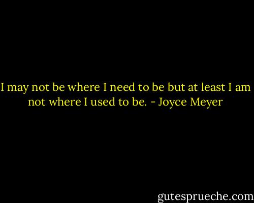 I may not be where I need to be but at least I am not where I used to be. - Joyce Meyer