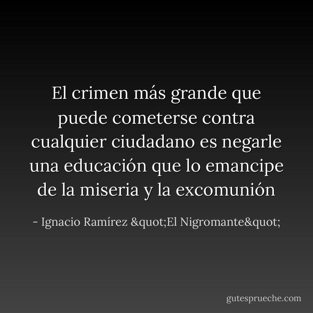 El crimen más grande que puede cometerse contra cualquier ciudadano es negarle una educación que lo emancipe de la miseria y la excomunión - Ignacio Ramírez "El Nigromante"