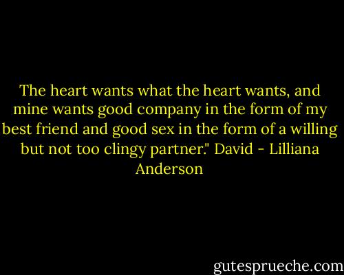 The heart wants what the heart wants, and mine wants good company in the form of my best friend and good sex in the form of a willing but not too clingy partner." David - Lilliana Anderson
