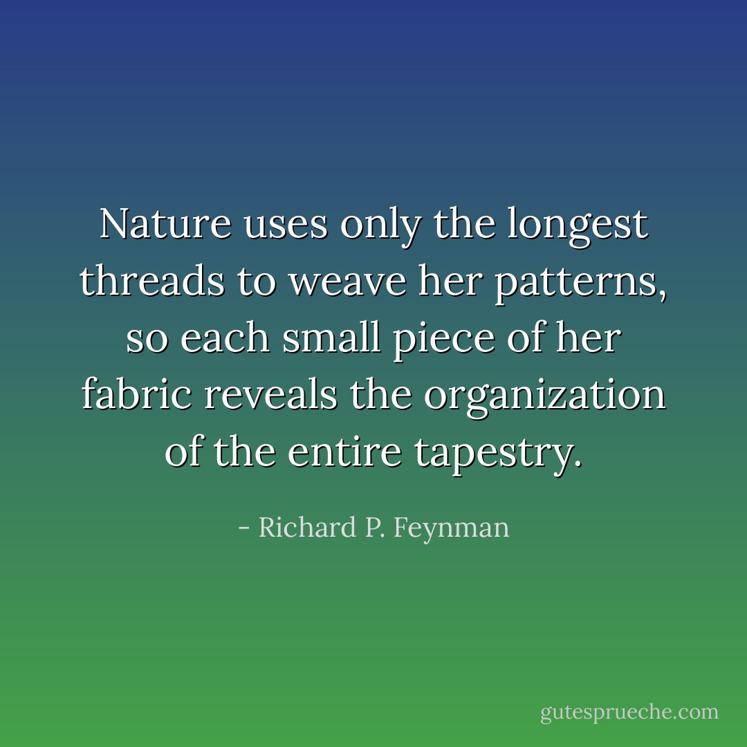 Nature uses only the longest threads to weave her patterns, so each small piece of her fabric reveals the organization of the entire tapestry. - Richard P. Feynman
