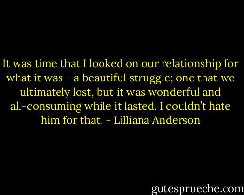 It was time that I looked on our relationship for what it was - a beautiful struggle; one that we ultimately lost, but it was wonderful and all-consuming while it lasted. I couldn’t hate him for that. - Lilliana Anderson