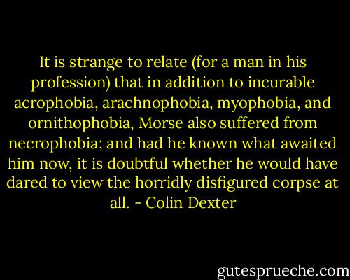 It is strange to relate (for a man in his profession) that in addition to incurable acrophobia, arachnophobia, myophobia, and ornithophobia, Morse also suffered from necrophobia; and had he known what awaited him now, it is doubtful whether he would have dared to view the horridly disfigured corpse at all. - Colin Dexter