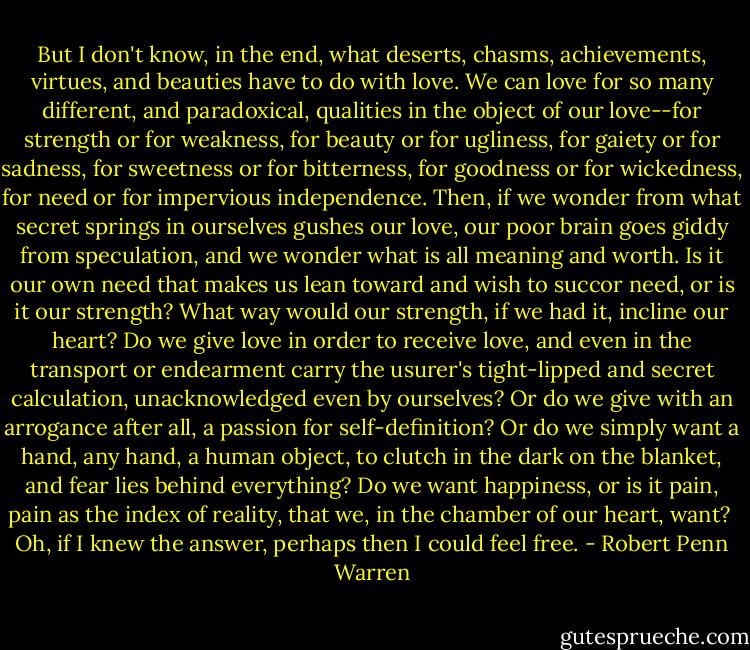 But I don't know, in the end, what deserts, chasms, achievements, virtues, and beauties have to do with love. We can love for so many different, and paradoxical, qualities in the object of our love--for strength or for weakness, for beauty or for ugliness, for gaiety or for sadness, for sweetness or for bitterness, for goodness or for wickedness, for need or for impervious independence. Then, if we wonder from what secret springs in ourselves gushes our love, our poor brain goes giddy from speculation, and we wonder what is all meaning and worth. Is it our own need that makes us lean toward and wish to succor need, or is it our strength? What way would our strength, if we had it, incline our heart? Do we give love in order to receive love, and even in the transport or endearment carry the usurer's tight-lipped and secret calculation, unacknowledged even by ourselves? Or do we give with an arrogance after all, a passion for self-definition? Or do we simply want a hand, any hand, a human object, to clutch in the dark on the blanket, and fear lies behind everything? Do we want happiness, or is it pain, pain as the index of reality, that we, in the chamber of our heart, want?<br /><br />Oh, if I knew the answer, perhaps then I could feel free. - Robert Penn Warren