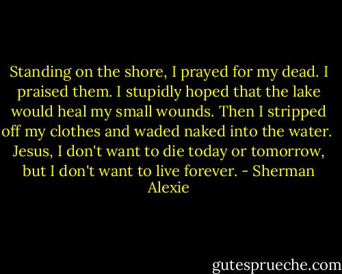 Standing on the shore, I prayed for my dead. I praised them. I stupidly hoped that the lake would heal my small wounds. Then I stripped off my clothes and waded naked into the water.<br /><br />Jesus, I don't want to die today or tomorrow, but I don't want to live forever. - Sherman Alexie