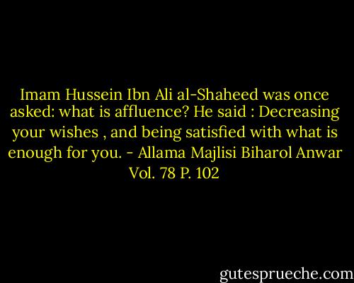 Imam Hussein Ibn Ali al-Shaheed was once asked: what is affluence? He said : Decreasing your wishes , and being satisfied with what is enough for you. - Allama Majlisi Biharol Anwar Vol. 78 P. 102