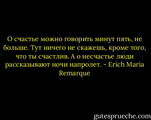 О счастье можно говорить минут пять, не больше. Тут ничего не скажешь, кроме того, что ты счастлив. А о несчастье люди рассказывают ночи напролет. - Erich Maria Remarque