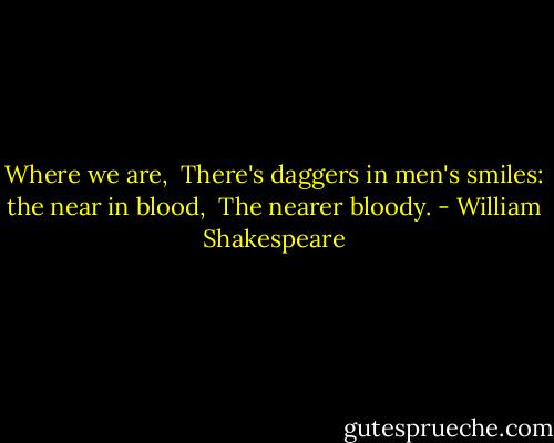 Where we are, <br />There's daggers in men's smiles: the near in blood, <br />The nearer bloody. - William Shakespeare