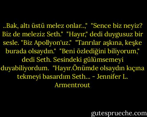 ..Bak, altı üstü melez onlar..,"<br /> "Sence biz neyiz? Biz de meleziz Seth."<br /> "Hayır," dedi duygusuz bir sesle. "Biz Apollyon'uz."<br /> "Tanrılar aşkına, keşke burada olsaydın."<br /> "Beni özlediğini biliyorum," dedi Seth. Sesindeki gülümsemeyi duyabiliyordum.<br /> "Hayır.Önümde olsaydın kıçına tekmeyi basardım Seth... - Jennifer L. Armentrout