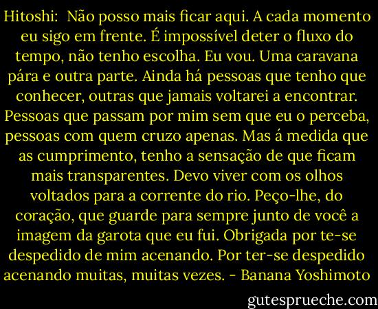 Hitoshi:<br /><br />Não posso mais ficar aqui. A cada momento eu sigo em frente. É impossível deter o fluxo do tempo, não tenho escolha. Eu vou.<br />Uma caravana pára e outra parte. Ainda há pessoas que tenho que conhecer, outras que jamais voltarei a encontrar. Pessoas que passam por mim sem que eu o perceba, pessoas com quem cruzo apenas. Mas á medida que as cumprimento, tenho a sensação de que ficam mais transparentes. Devo viver com os olhos voltados para a corrente do rio.<br />Peço-lhe, do coração, que guarde para sempre junto de você a imagem da garota que eu fui.<br />Obrigada por te-se despedido de mim acenando.<br />Por ter-se despedido acenando muitas, muitas vezes. - Banana Yoshimoto