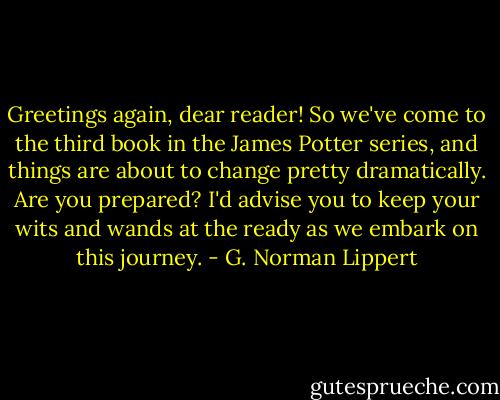 Greetings again, dear reader! So we've come to the third book in the James Potter series, and things are about to change pretty dramatically. Are you prepared? I'd advise you to keep your wits and wands at the ready as we embark on this journey. - G. Norman Lippert