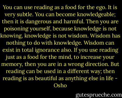 You can use reading as a food for the ego. It is very subtle. You can become knowledgeable; then it is dangerous and harmful. Then you are poisoning yourself, because knowledge is not knowing, knowledge is not wisdom. Wisdom has nothing to do with knowledge. Wisdom can exist in total ignorance also. If you use reading just as a food for the mind, to increase your memory, then you are in a wrong direction. But reading can be used in a different way; then reading is as beautiful as anything else in life - Osho