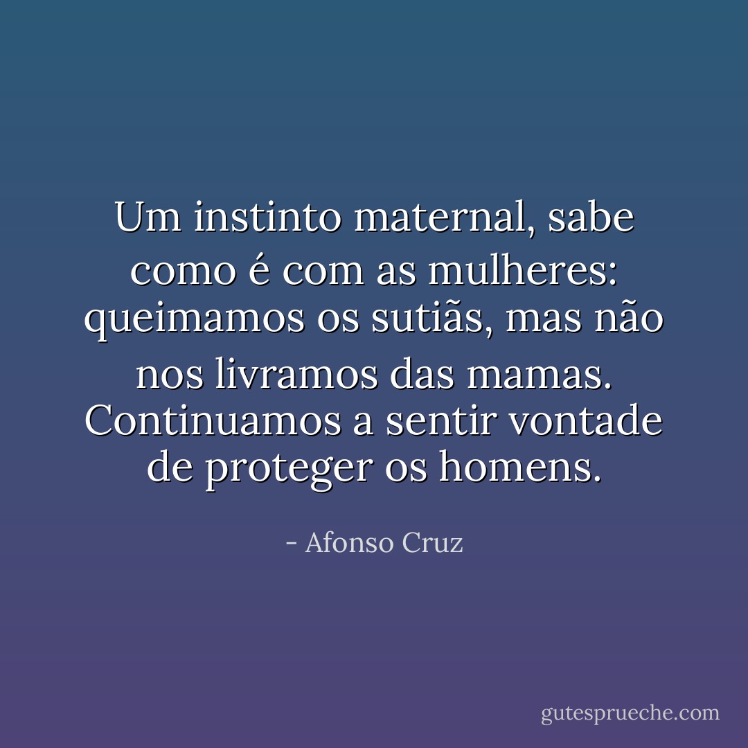 Um instinto maternal, sabe como é com as mulheres: queimamos os sutiãs, mas não nos livramos das mamas. Continuamos a sentir vontade de proteger os homens. - Afonso Cruz