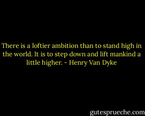 There is a loftier ambition than to stand high in the world. It is to step down and lift mankind a little higher. - Henry Van Dyke