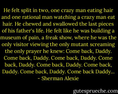 He felt split in two, one crazy man eating hair and one rational man watching a crazy man eat hair. He chewed and swallowed the last pieces of his father's life. He felt like he was building a museum of pain, a freak show, where he was the only visitor viewing the only mutant screaming the only prayer he knew: Come back, Daddy. Come back, Daddy. Come back, Daddy. Come back, Daddy. Come back, Daddy. Come back, Daddy. Come back, Daddy. Come back Daddy... - Sherman Alexie