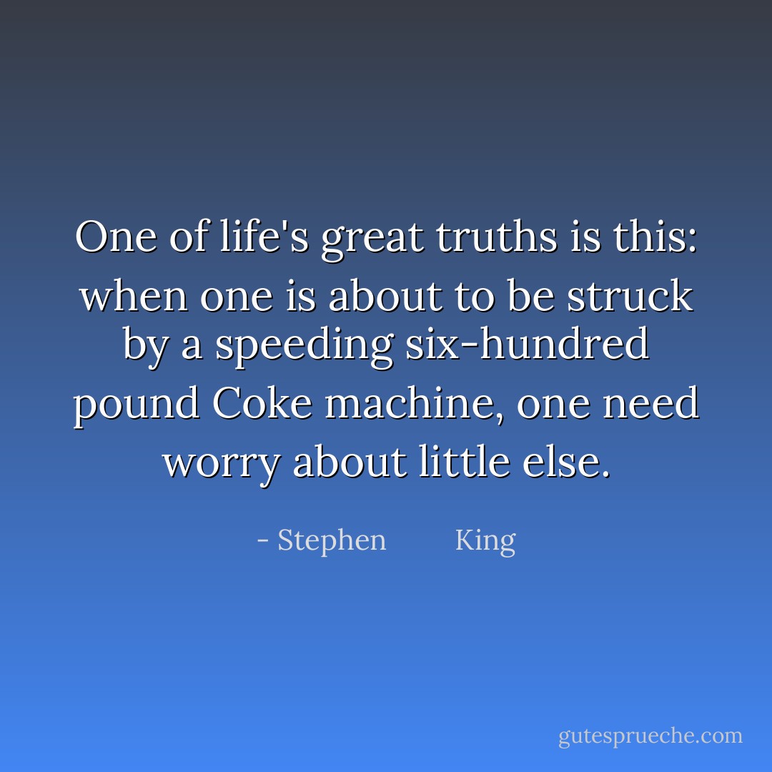 One of life's great truths is this: when one is about to be struck by a speeding six-hundred pound Coke machine, one need worry about little else. - Stephen         King