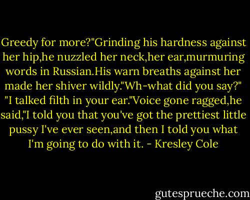 Greedy for more?"Grinding his hardness against her hip,he nuzzled her neck,her ear,murmuring words in Russian.His warn breaths against her made her shiver wildly."Wh-what did you say?"<br />"I talked filth in your ear."Voice gone ragged,he said,"I told you that you've got the prettiest little pussy I've ever seen,and then I told you what I'm going to do with it. - Kresley Cole