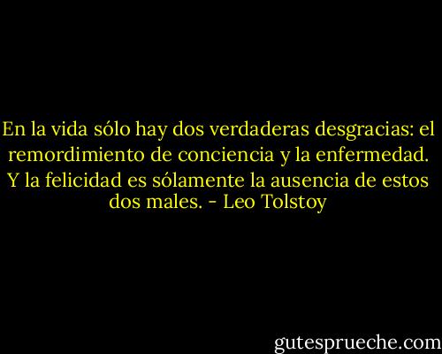 En la vida sólo hay dos verdaderas desgracias: el remordimiento de conciencia y la enfermedad. Y la felicidad es sólamente la ausencia de estos dos males. - Leo Tolstoy