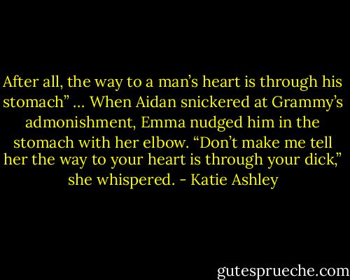 After all, the way to a man’s heart is through his stomach” …<br />When Aidan snickered at Grammy’s admonishment, Emma nudged him in the stomach with her elbow. “Don’t make me tell her the way to your heart is through your dick,” she whispered. - Katie Ashley