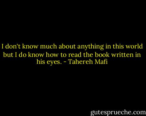 I don't know much about anything in this world but I do know how to read the book written in his eyes. - Tahereh Mafi