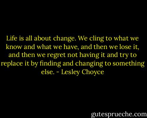 Life is all about change. We cling to what we know and what we have, and then we lose it, and then we regret not having it and try to replace it by finding and changing to something else. - Lesley Choyce