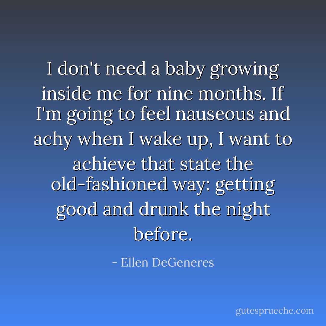 I don't need a baby growing inside me for nine months. If I'm going to feel nauseous and achy when I wake up, I want to achieve that state the old-fashioned way: getting good and drunk the night before. - Ellen DeGeneres