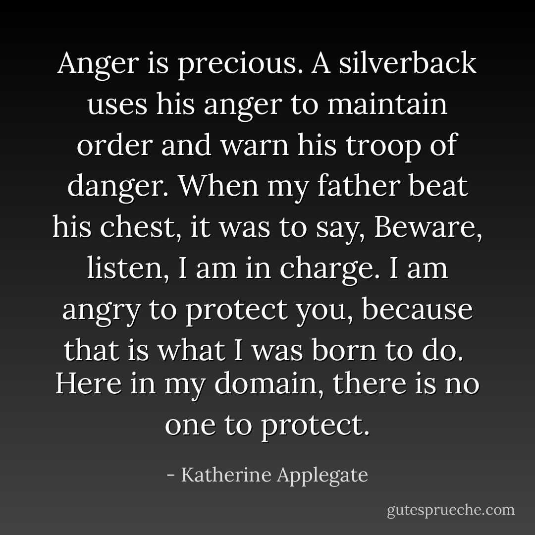 Anger is precious. A silverback uses his anger to maintain order and warn his troop of danger. When my father beat his chest, it was to say, Beware, listen, I am in charge. I am angry to protect you, because that is what I was born to do.<br /><br />Here in my domain, there is no one to protect. - Katherine Applegate