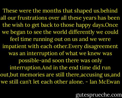 These were the months that shaped us.behind all our frustrations over all these years has been the wish to get back to those happy days.Once we began to see the world differently we could feel time running out on us and we were impatient with each other.Every disagreement was an interruption of what we knew was possible-and soon there was only interruption.And in the end time did run out,but memories are still there,accusing us,and we still can't let each other alone. - Ian McEwan