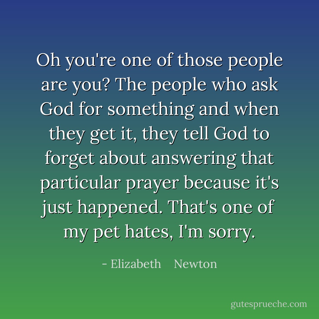 Oh you're one of those people are you? The people who ask God for something and when they get it, they tell God to forget about answering that particular prayer because it's just happened. That's one of my pet hates, I'm sorry. - Elizabeth    Newton