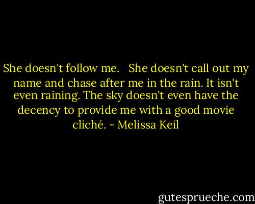 She doesn't follow me. <br /><br />She doesn't call out my name and chase after me in the rain. It isn't even raining. The sky doesn't even have the decency to provide me with a good movie cliché. - Melissa Keil