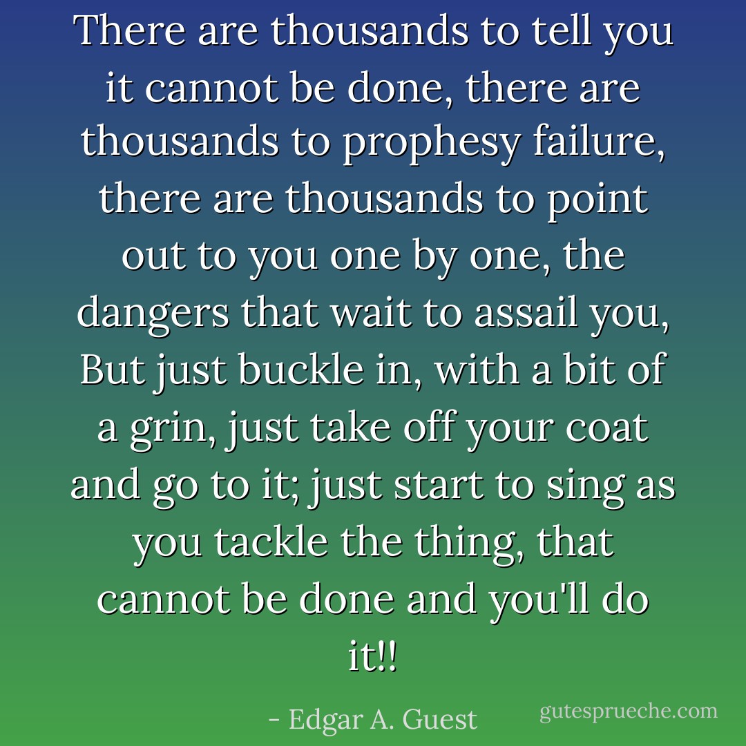 There are thousands to tell you it cannot be done, there are thousands to prophesy failure, there are thousands to point out to you one by one, the dangers that wait to assail you, But just buckle in, with a bit of a grin, just take off your coat and go to it; just start to sing as you tackle the thing, that cannot be done and you'll do it!! - Edgar A. Guest