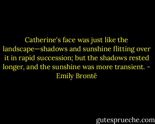 Catherine's face was just like the landscape—shadows and sunshine flitting over it in rapid succession; but the shadows rested longer, and the sunshine was more transient. - Emily Brontë