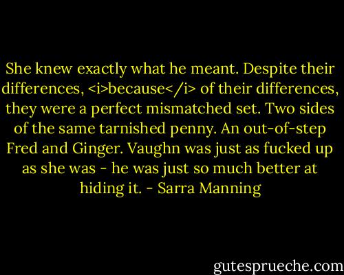 She knew exactly what he meant. Despite their differences, <i>because</i> of their differences, they were a perfect mismatched set. Two sides of the same tarnished penny. An out-of-step Fred and Ginger. Vaughn was just as fucked up as she was - he was just so much better at hiding it. - Sarra Manning