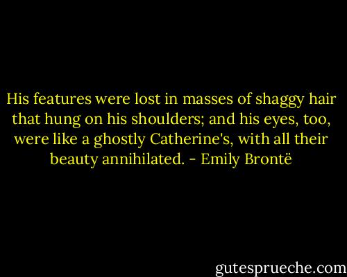 His features were lost in masses of shaggy hair that hung on his shoulders; and his eyes, too, were like a ghostly Catherine's, with all their beauty annihilated. - Emily Brontë