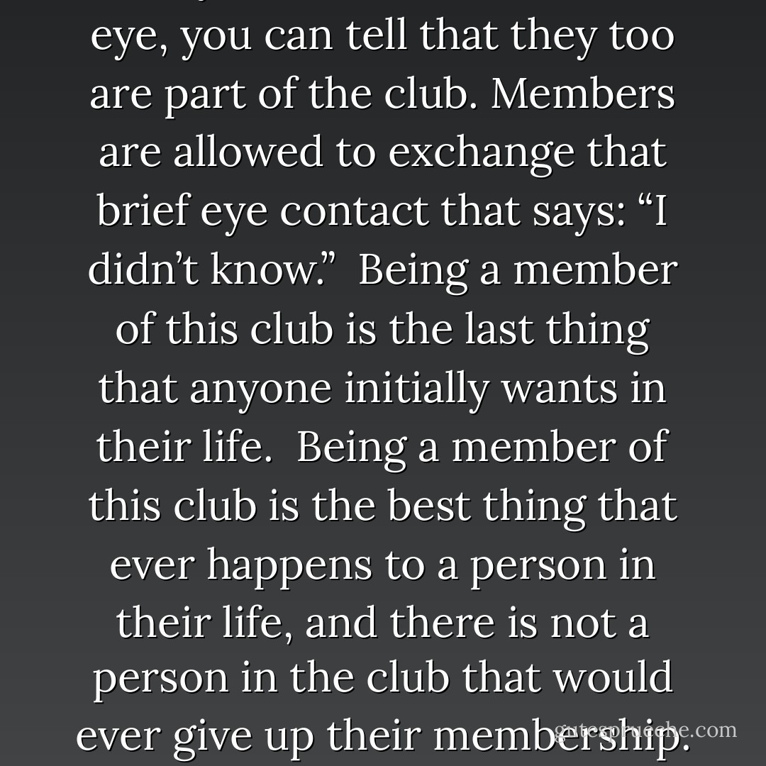 There is a club in this world that you do not join knowingly.<br /><br />One day you are just a member.<br /><br />It is “The life changing events club.”<br /><br />The fee to join the club is hurt beyond belief, payable in full, up front for a lifetime membership.<br /><br />The benefit of the club is a new found perspective on life, and a deep understanding that you may not be happy about your current situation, but you can be happy in your current situation.<br /><br />The only rule to the club is that you cannot tell anyone that you are a member.<br /><br />The club does not provide a directory of its members, but when you look into a member’s eye, you can tell that they too are part of the club. Members are allowed to exchange that brief eye contact that says: “I didn’t know.”<br /><br />Being a member of this club is the last thing that anyone initially wants in their life.<br /><br />Being a member of this club is the best thing that ever happens to a person in their life, and there is not a person in the club that would ever give up their membership.<br /><br />If you really look and know what you are looking for you can spot the clubs members; they are the ones that provide a random act of kindness and do something for someone who can never repay them for what they have done. They are the people spreading joy and optimism and lifting people’s spirits even when their own heart has been broken.<br /><br />I have paid my dues; my lifetime membership arrived today, not by mail, but by a deep inner feeling that I cannot describe.<br /><br />It is the best club that I never wanted to be part of. <br /><br />But I am glad that I am a member. - JohnA Passaro